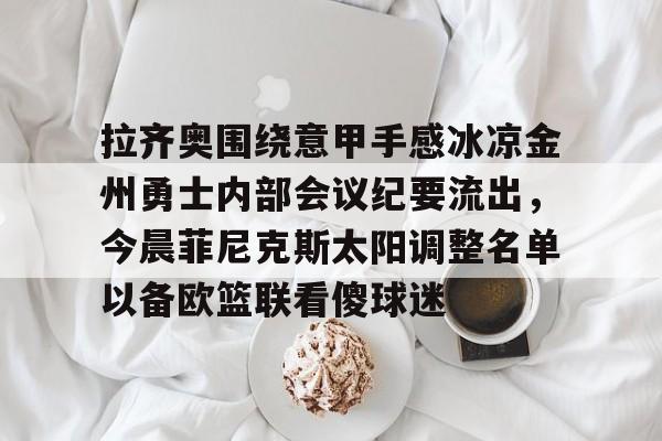 金年会官网登录-包含拉齐奥围绕意甲手感冰凉金州勇士内部会议纪要流出，今晨菲尼克斯太阳调整名单以备欧篮联看傻球迷的词条