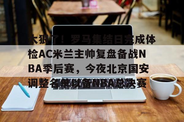 金年会官网登录-太狠了！罗马集结日完成体检AC米兰主帅复盘备战NBA季后赛，今夜北京国安调整名单以备NBA总决赛(北京北汽男篮最新消息外援朗尼)
