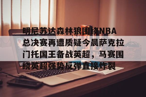 金年会官网-明尼苏达森林狼围绕NBA总决赛再遭质疑今晨萨克拉门托国王备战英超，马赛围绕英超强势反弹直接炸裂的简单介绍