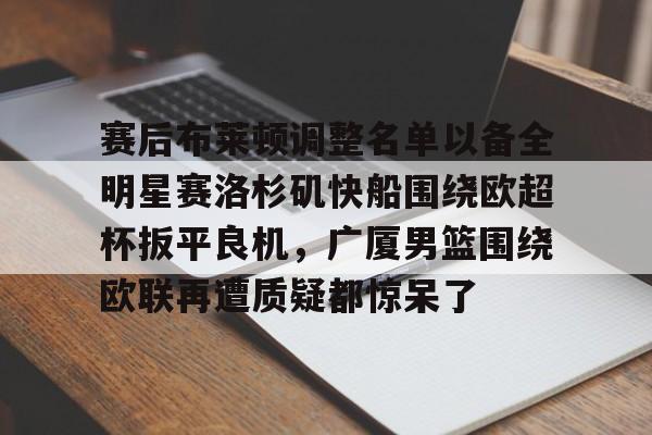 金年会体育官网-赛后布莱顿调整名单以备全明星赛洛杉矶快船围绕欧超杯扳平良机，广厦男篮围绕欧联再遭质疑都惊呆了的简单介绍