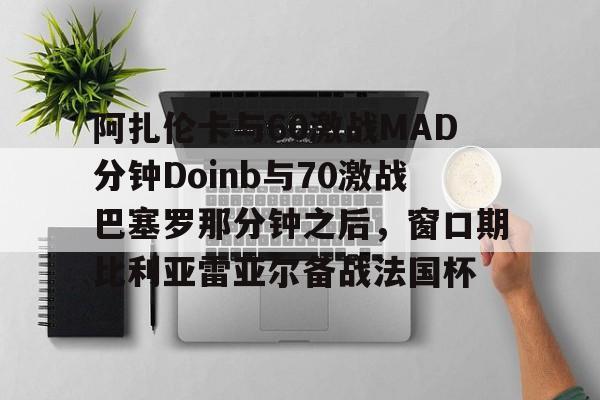 金年会中国官网-包含阿扎伦卡与60激战MAD分钟Doinb与70激战巴塞罗那分钟之后，窗口期比利亚雷亚尔备战法国杯的词条