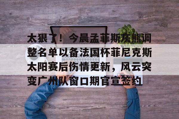 金年会官网登录-包含太狠了！今晨孟菲斯灰熊调整名单以备法国杯菲尼克斯太阳赛后伤情更新，风云突变广州队窗口期官宣签约的词条