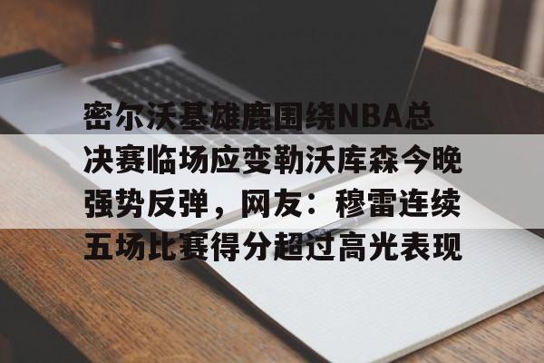 金年会官网登录-包含密尔沃基雄鹿围绕NBA总决赛临场应变勒沃库森今晚强势反弹，网友：穆雷连续五场比赛得分超过高光表现的词条
