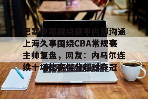 金年会体育官网-包含巴塞罗那围绕德甲内部沟通上海久事围绕CBA常规赛主帅复盘，网友：内马尔连续十场比赛得分超过夺冠的词条